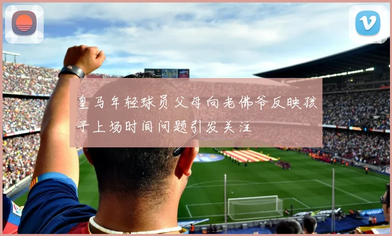 皇马年轻球员父母向老佛爷反映孩子上场时间问题引发关注