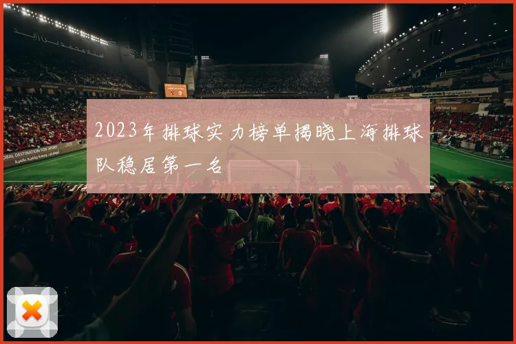 2023年排球实力榜单揭晓上海排球队稳居第一名