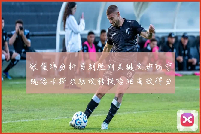 张佳玮分析马刺胜利关键文班防守统治卡斯尔助攻转换哈珀高效得分