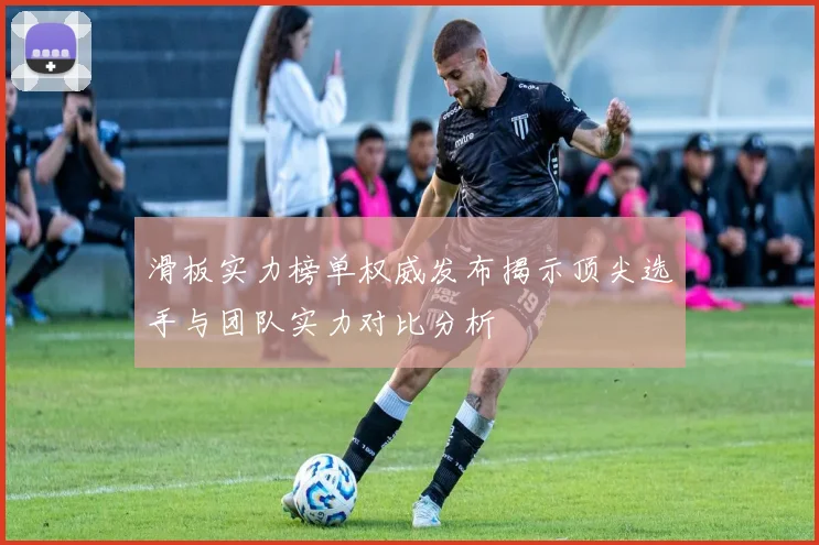 滑板实力榜单权威发布揭示顶尖选手与团队实力对比分析